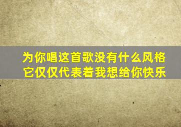 为你唱这首歌没有什么风格 它仅仅代表着我想给你快乐